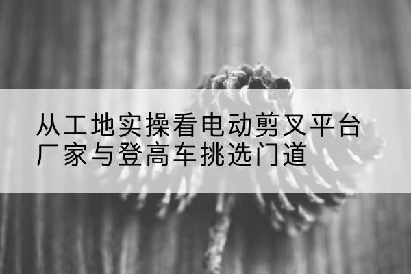 秦安电动剪叉升降平台厂家-从工地实操看电动剪叉平台厂家与登高车挑选门道