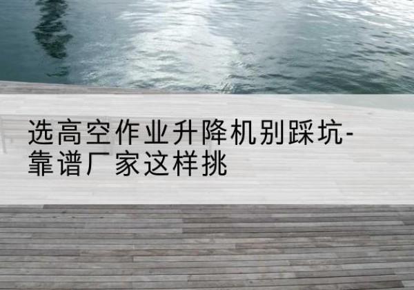 秦安剪叉式升降机厂家-选高空作业升降机别踩坑-靠谱厂家这样挑