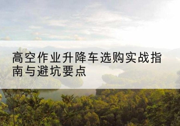 秦安升降车怎么选-高空作业升降车选购实战指南与避坑要点