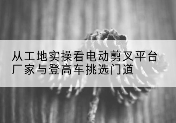 秦安电动剪叉升降平台厂家-从工地实操看电动剪叉平台厂家与登高车挑选门道