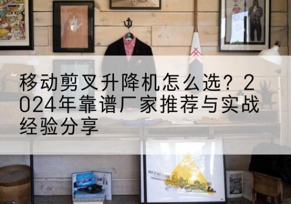 秦安升降平台厂家推荐-移动剪叉升降机怎么选？2024年靠谱厂家推荐与实战经验分享